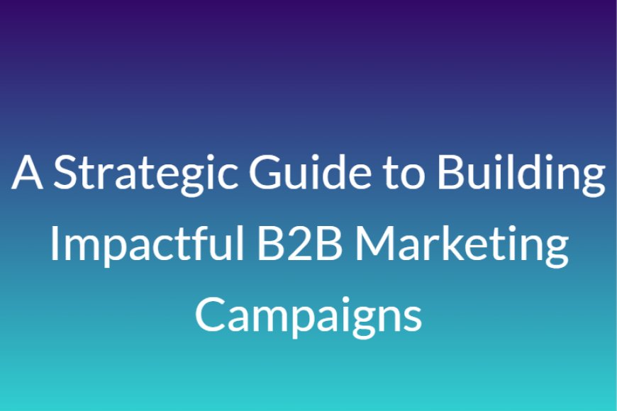 A Strategic Guide to Building Impactful B2B Marketing Campaigns