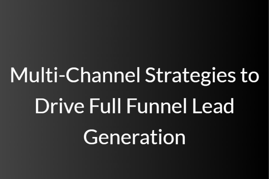 Multi-Channel Strategies to Drive Full Funnel Lead Generation