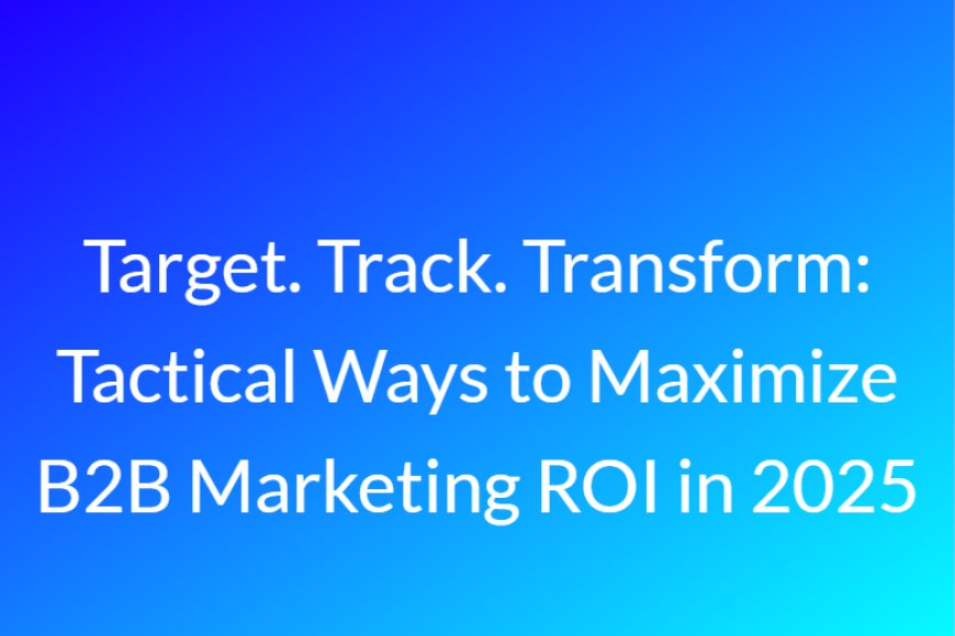 Target. Track. Transform: Tactical Ways to Maximize B2B Marketing ROI in 2025