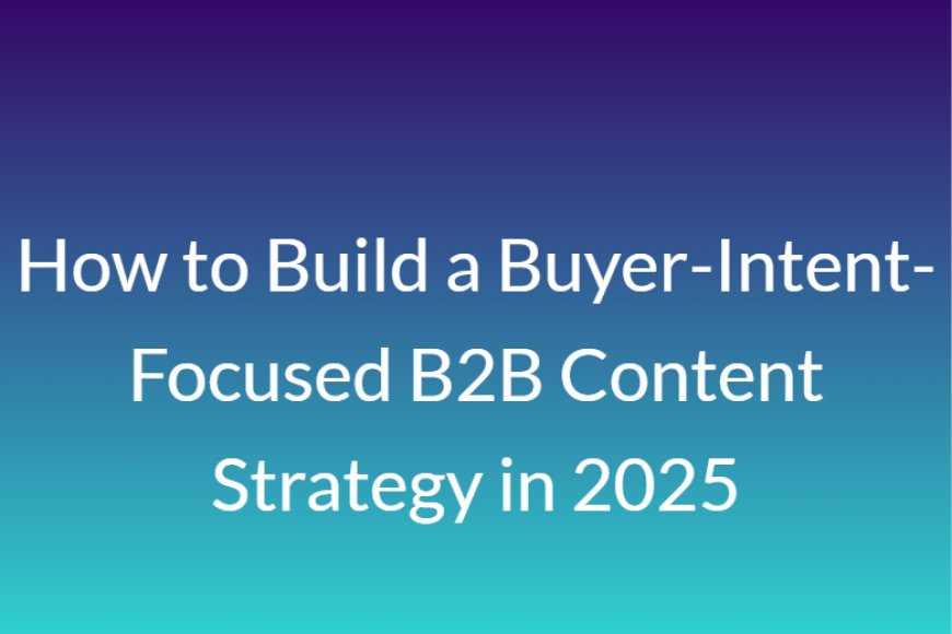 How to Build a Buyer-Intent-Focused B2B Content Strategy in 2025