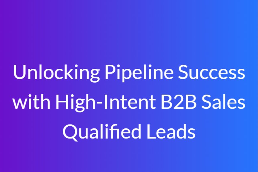 Unlocking Pipeline Success with High-Intent B2B Sales Qualified Leads