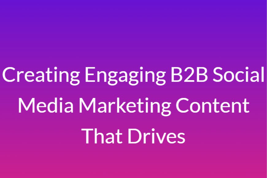 Creating Engaging B2B Social Media Marketing Content That Drives
