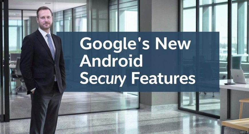 Google 2025 Boosts Android Security to Tackle Digital Scams & Theft
